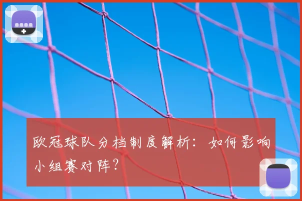 欧冠球队分档制度解析：如何影响小组赛对阵？