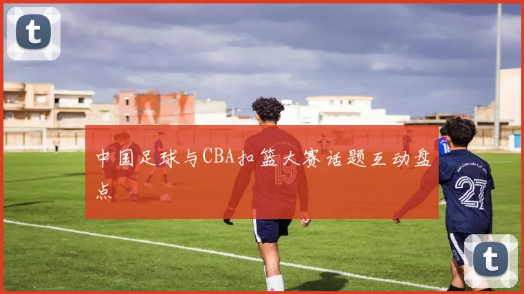 中国足球与CBA扣篮大赛话题互动盘点