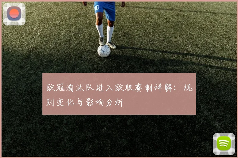欧冠淘汰队进入欧联赛制详解：规则变化与影响分析